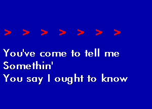 You've come to tell me

Somethin'
You say I ought to know