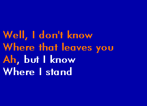 Well, I don't know
Where that leaves you

Ah, bui I know
Where I stand