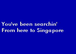 Yo u've been sea rchin'

From here to Singapore