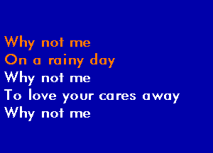 Why not me
On a rainy day

Why not me
To love your cares away
Why not me