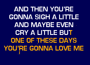 AND THEN YOU'RE
GONNA SIGH A LITTLE
AND MAYBE EVEN .
CRY A LITTLE BUT
ONE OF THESE DAYS
YOU'IRE GONNA LOVE ME