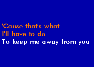 'Ca use that's what

I'll have to do
To keep me away from you