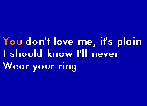 You don't love me, it's plain

I should know I'll never
Wear your ring