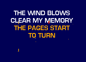 THE WIND BLOWS
CLEAR MY MEMORY
THE PAGES START
To TURN