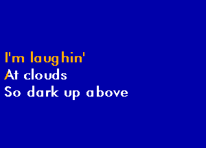 I'm Ioug hin'

At clouds
50 dark up above