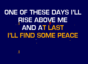 ONE OF THESE DAYS I'LL
BISE ABOVE ME
AND AT LAST
I'LL FIND-SOME PEACE