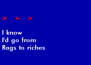 I know
I'd go from
Rags to riches