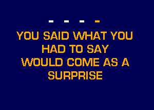 YOU SAID WHAT YOU
HAD TO SAY

WOULD COME AS A
SURPRISE