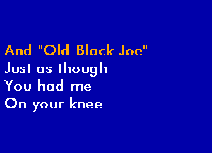 And Old Black Joe
Just as though

You had me
On your knee