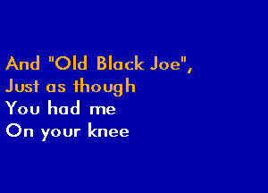 And Old Black Joe,
Just as though

You had me
On your knee