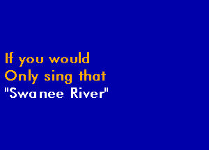 If you would

Only sing that
Swa nee RiveH'
