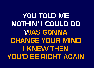 YOU TOLD ME
NOTHIN' I COULD DO
WAS GONNA
CHANGE YOUR MIND
I KNEW THEN
YOU'D BE RIGHT AGAIN
