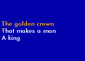 The golden crown

That makes a man

A king