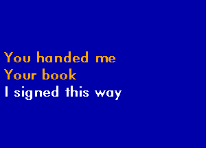 You handed me

Your book
I signed this way