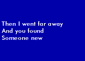 Then I went far away

And you found

Someone new