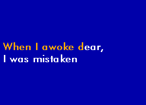 When I awoke dear,

I was mista ken