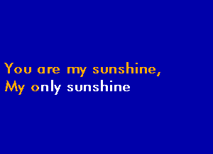 You are my sunshine,

My only sunshine