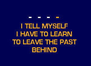 I TELL MYSELF
I, HAVE TO LEARN
TO LEAVE THE PAST
BEHIND