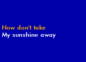 Now don't to ke

My sunshine away