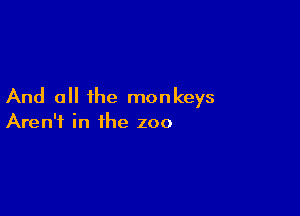 And all the monkeys

Aren't in the zoo