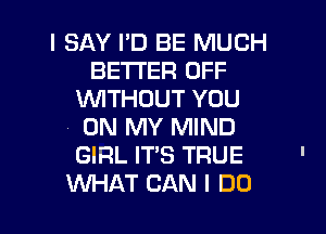 I SAY I'D BE MUCH
BETTER OFF
WITHOUT YOU
ON MY MIND
GIRL IT'S TRUE '

WAT CAN I DO I
