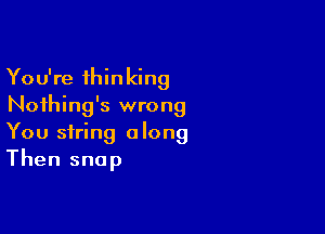 You're thinking
Noihing's wrong

You string along
Then snap