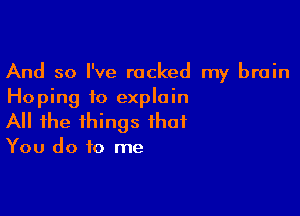 And so I've racked my brain
Hoping to explain

All the things that

You do to me