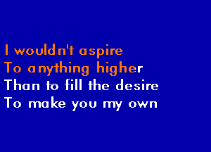 I would n'f aspire
To anything higher

Than to fill the desire
To make you my own