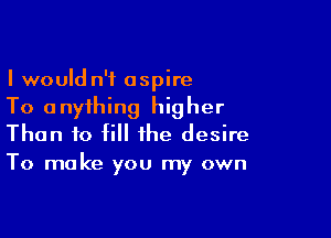 I would n'f aspire
To anything higher
Than to fill the desire

To make you my own