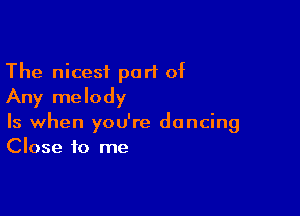 The nicest part of
Any melody

Is when you're dancing
Close to me