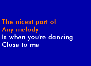 The nicest part of
Any melody

Is when you're dancing
Close to me