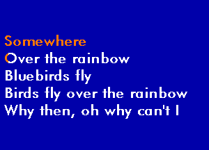 Somewhere
Over the re in bow

Bluebirds fly

Birds fly over the rainbow
Why then, oh why can't I