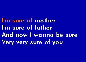 I'm sure of mother
I'm sure of father

And now I wanna be sure
Very very sure of you