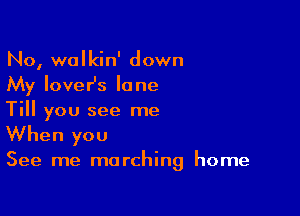 No, walkin' down
My loveHs lone

Till you see me

When you
See me marching home