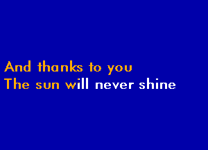 And thanks to you

The sun will never shine