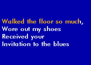 Walked the floor so much,
Wore out my shoes

Received your
Invitation to the blues