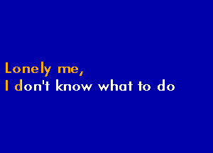 Lonely me,

I don't know what to do