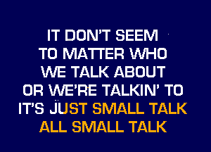 IT DON'T SEEM

T0 MATTER WHO

WE TALK ABOUT
0R WE'RE TALKIN' T0
IT'S JUST SMALL TALK

ALL SMALL TALK