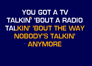 YOU GOT A TV .
TALKIM 'BOUT A RADIO
TALKIN' 'BOUT THE WAY

NOBODY'S TALKIN'

 ANYMORE