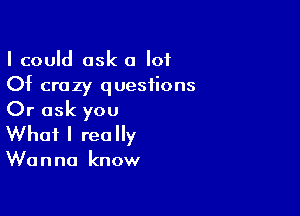 I could ask a lot
Of crazy questions

Or ask you
What I really

Wu n no know