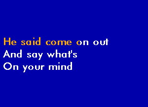 He said come on out

And say what's
On your mind