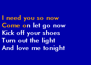 I need you so now
Come on let go now

Kick off your shoes
Turn out the light
And love me tonight