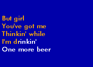 But girl
You've got me

Thinkin' while

I'm drinkin'
One more beer