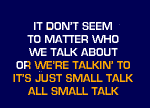 IT DON'T SEEM

T0 MATTER WHO

WE TALK ABOUT
0R WE'RE TALKIN' T0
IT'S JUST SMALL TALK

ALL SMALL TALK