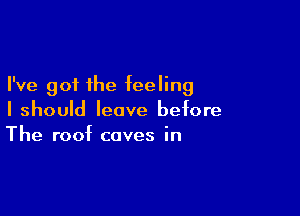 I've got the feeling

I should leave before
The roof caves in