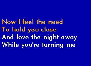 Now I feel 1he need
To hold you close

And love the night away
While you're turning me