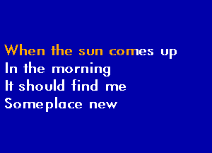 When the sun comes up
In the morning

It should find me
Someplace new