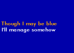 Though I may be blue

I'll mo nage some how