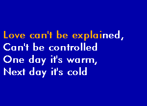 Love can't be explained,
Can't be controlled

One day it's warm,
Next day it's cold