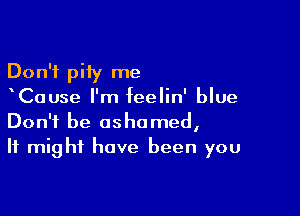 Don't pity me
Cause I'm feelin' blue

Don't be ashamed,
It might have been you